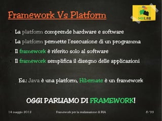 Framework Vs Platform
 ●   La platform comprende hardware e software
 ●   La platform permette l'esecuzione di un programma
 ●   Il framework è riferito solo al software
 ●   Il framework semplifica il disegno delle applicazioni


      Es.: Java è una platform, Hibernate è un framework


          OGGI PARLIAMO DI FRAMEWORK!
14 maggio 2012        Framework per la realizzazione di RIA   8/33
 