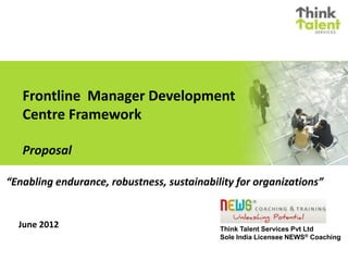 Frontline Manager Development
Centre Framework
Proposal
June 2012 Think Talent Services Pvt Ltd
Sole India Licensee NEWS® Coaching
“Enabling endurance, robustness, sustainability for organizations”
 