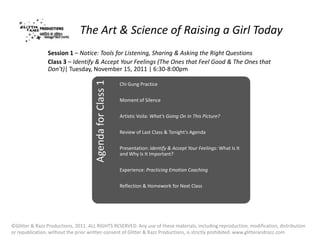 The Art & Science of Raising a Girl Today
                Session 1 – Notice: Tools for Listening, Sharing & Asking the Right Questions
                Class 3 – Identify & Accept Your Feelings (The Ones that Feel Good & The Ones that
                Don’t)| Tuesday, November 15, 2011 | 6:30-8:00pm



                                      Agenda for Class 1
                                                           Chi Gung Practice


                                                           Moment of Silence


                                                           Artistic Voila: What’s Going On In This Picture?

                                                           Review of Last Class & Tonight’s Agenda


                                                           Presentation: Identify & Accept Your Feelings: What Is It
                                                           and Why Is It Important?


                                                           Experience: Practicing Emotion Coaching


                                                           Reflection & Homework for Next Class




©Glitter & Razz Productions, 2011. ALL RIGHTS RESERVED. Any use of these materials, including reproduction, modification, distribution
or republication, without the prior written consent of Glitter & Razz Productions, is strictly prohibited. www.glitterandrazz.com
 