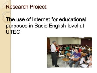 Research Project:

The use of Internet for educational
purposes in Basic English level at
UTEC

 