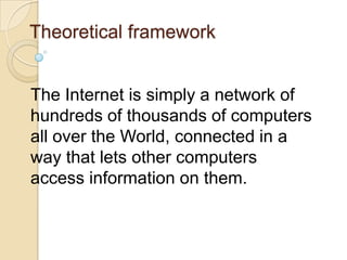 Theoretical framework
The Internet is simply a network of
hundreds of thousands of computers
all over the World, connected in a
way that lets other computers
access information on them.

 