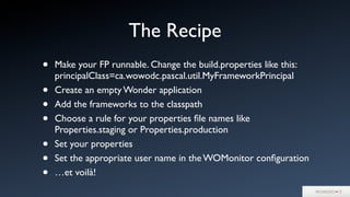 • Make your FP runnable. Change the build.properties like this:
principalClass=ca.wowodc.pascal.util.MyFrameworkPrincipal
• Create an empty Wonder application
• Add the frameworks to the classpath
• Choose a rule for your properties ﬁle names like
Properties.staging or Properties.production
• Set your properties
• Set the appropriate user name in the WOMonitor conﬁguration
• …et voilà!
The Recipe
 