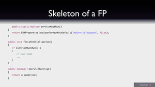 Skeleton of a FP
	 public static boolean serviceMustRun()
	 {
	 	 return ERXProperties.booleanForKeyWithDefault("myServiceToLaunch", false);
	 }
	 public void finishInitialization()
	 {
	 	 if (serviceMustRun() )
	 	 {
	 	 	 // your code
	 	 	 ...		 	 	
	 	 }
	 }
	 public boolean isServiceRunning()
	 {
	 	 return a condition;
	 }
 