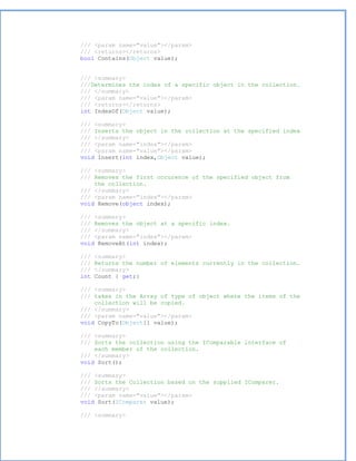 /// <param name="value"></param>
/// <returns></returns>
bool Contains(Object value);


/// <summary>
///Determines the index of a specific object in the collection.
/// </summary>
/// <param name="value"></param>
/// <returns></returns>
int IndexOf(Object value);

/// <summary>
/// Inserts the object in the collection at the specified index
/// </summary>
/// <param name="index"></param>
/// <param name="value"></param>
void Insert(int index,Object value);

/// <summary>
/// Removes the first occurence of the specified object from
    the collection.
/// </summary>
/// <param name="index"></param>
void Remove(object index);

/// <summary>
/// Removes the object at a specific index.
/// </summary>
/// <param name="index"></param>
void RemoveAt(int index);

///   <summary>
///   Returns the number of elements currently in the collection.
///   </summary>
int   Count { get;}

/// <summary>
/// takes in the Array of type of object where the items of the
    collection will be copied.
/// </summary>
/// <param name="value"></param>
void CopyTo(Object[] value);

/// <summary>
/// Sorts the collection using the IComparable interface of
    each member of the collection.
/// </summary>
void Sort();

/// <summary>
/// Sorts the Collection based on the supplied IComparer.
/// </summary>
/// <param name="value"></param>
void Sort(IComparer value);

/// <summary>
 