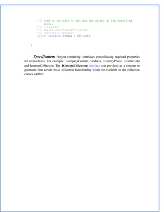 /// Used to retrieve or replace the object at the specified
               index.
           /// </summary>
           /// <param name="index"></param>
           /// <returns></returns>
           Object this[int index] { get;set;}


     }
}


         Specification: Project containing Interfaces consolidating required properties
for abstractions. For example, IcompanyContact, Iaddress, IcountryPhone, IcontactInfo
and IcustomCollection. The ICustomCollection interface was provided as a contract to
guarantee that certain basic collection functionality would be available in the collection
classes written.
 