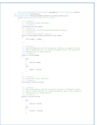 [AttributeUsage(AttributeTargets.Assembly|AttributeTargets.Class|
AttributeTargets.Interface|
AttributeTargets.Enum,AllowMultiple=true,Inherited=true)]
    class DeveloperInfoAttribute: Attribute
    {
        /// <summary>
        /// Protected class variable.
        /// </summary>
        protected string name;
        /// <summary>
        /// Constructor initializing protected variable.
        /// </summary>
        /// <param name="name"></param>
        public DeveloperInfoAttribute(string name)
        {
            this.name = name;

       }

       /// <summary>
       /// The GetProperty and Set property returns a property value
       /// from a Name BuiltIn or Custom property sets. The property
       /// declaration is shown below:
       /// </summary>
       public string Name
       {
           get
           {
               return name;
           }
           set
           {
               name = value;
           }
       }

       /// <summary>
       /// protected class variable
       /// </summary>
       protected string title;


       /// <summary>
       /// The GetProperty and Set property returns a property value
       /// from a Title BuiltIn or Custom property sets. The property
       /// declaration is shown below:
       /// </summary>
       public string Title
       {
           get
           {
               return title;
           }
           set
           {
               title = value;
           }
 