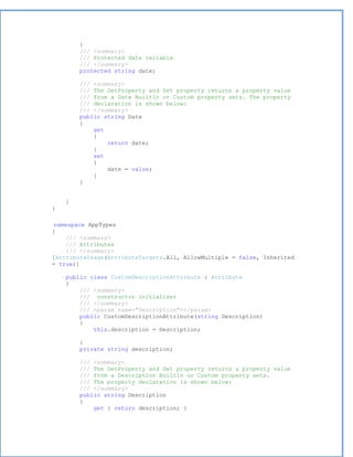}
        /// <summary>
        /// Protected date variable
        /// </summary>
        protected string date;

        /// <summary>
        /// The GetProperty and Set property returns a property value
        /// from a Date BuiltIn or Custom property sets. The property
        /// declaration is shown below:
        /// </summary>
        public string Date
        {
            get
            {
                return date;
            }
            set
            {
                date = value;
            }
        }


    }
}

 namespace AppTypes
{
     /// <summary>
     /// Attributes
     /// </summary>
[AttributeUsage(AttributeTargets.All, AllowMultiple = false, Inherited
= true)]

    public class CustomDescriptionAttribute : Attribute
    {
        /// <summary>
        /// constructor initializer
        /// </summary>
        /// <param name="Description"></param>
        public CustomDescriptionAttribute(string Description)
        {
            this.description = Description;

        }
        private string description;

        /// <summary>
        /// The GetProperty and Set property returns a property value
        /// from a Description BuiltIn or Custom property sets.
        /// The property declaration is shown below:
        /// </summary>
        public string Description
        {
            get { return description; }
 