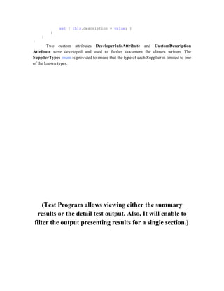 set { this.description = value; }
         }
    }
}
        Two custom attributes DeveloperInfoAttribute and CustomDescription
Attribute were developed and used to further document the classes written. The
SupplierTypes enum is provided to insure that the type of each Supplier is limited to one
of the known types.




    (Test Program allows viewing either the summary
 results or the detail test output. Also, It will enable to
filter the output presenting results for a single section.)
 
