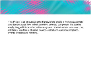This Project was all about using the framework to create a working assembly and demonstrates how to built an object oriented component that can be easily plugged into another software system. It also touches areas such as attributes, interfaces, abstract classes, collections, custom exceptions, events creation and handling. 