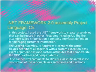.NET FRAMEWORK 2.0 assembly Project Language: C#. In this project, I used the .NET framework to create  assemblies that can be reused in other  Programs including UI. The first assembly called « foundation » contains Interfaces definition for managing customer information. The Second Assembly,  « AppTypes » contains the actual classes definitions all together with a custom exception class, event argument class and custom attributes that demonstrate the OOP practices and design paterns. Also I added xml comments to allow visual studio intellisense description of the various classes, interfaces and functions. Name:   Efoe CLUMSON-EKLU Url:   www.eclumson.com   Email:   [email_address] Phone:  (718) 736 5576 