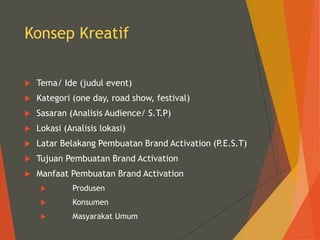Konsep Kreatif
 Tema/ Ide (judul event)
 Kategori (one day, road show, festival)
 Sasaran (Analisis Audience/ S.T.P)
 Lokasi (Analisis lokasi)
 Latar Belakang Pembuatan Brand Activation (P.E.S.T)
 Tujuan Pembuatan Brand Activation
 Manfaat Pembuatan Brand Activation
 Produsen
 Konsumen
 Masyarakat Umum
 