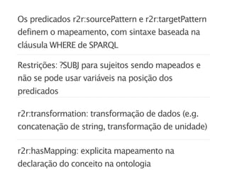 Os predicados r2r:sourcePattern e r2r:targetPattern
definem o mapeamento, com sintaxe baseada na
cláusula WHERE de SPARQL

Restrições: ?SUBJ para sujeitos sendo mapeados e
não se pode usar variáveis na posição dos
predicados

r2r:transformation: transformação de dados (e.g.
concatenação de string, transformação de unidade)

r2r:hasMapping: explicita mapeamento na
declaração do conceito na ontologia
 