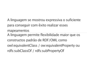 A linguagem se mostrou expressiva o suficiente
para conseguir com êxito realizar esses
mapeamentos
A linguagem permite flexibilidade maior que os
constructos padrão de RDF/OWL como
owl:equivalentClass / ow:equivalentProperty ou
rdfs:subClassOf / rdfs:subPropertyOf
 