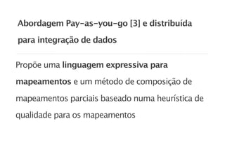 Abordagem Pay-as-you-go [3] e distribuída

para integração de dados


Propõe uma linguagem expressiva para

mapeamentos e um método de composição de

mapeamentos parciais baseado numa heurística de

qualidade para os mapeamentos
 