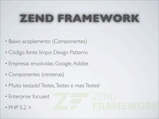 ZEND FRAMEWORK
• Baixo   acoplamento (Componentes)
• Código   fonte limpo: Design Patterns
• Empresas   envolvidas: Google, Adobe
• Componentes      (centenas)
• Muito   testado! Testes, Testes e mais Testes!
• Enterprise    focused
• PHP   5.2 >
 