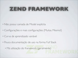 ZEND FRAMEWORK

• Não   possui camada de Model explícita

• Conﬁgurações    e mais conﬁgurações (Muitas. Mesmo!)

• Curva   de aprendizado variável

• Pouca   documentação de uso na forma Full Stack

  • Má    utilização do framework (geralmente)
 