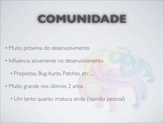 COMUNIDADE

• Muito   próxima do desenvolvimento

• Inﬂuencia   ativamente no desenvolvimento

  • Propostas, Bug-hunts, Patches, etc   ...

• Muito   grande nos últimos 2 anos

  • Um    tanto quanto imatura ainda (opinião pessoal)
 