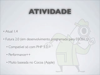 ATIVIDADE

• Atual   1.4

• Futura   2.0 (em desenvolvimento, programada para 03/2011)

  • Compatível   só com PHP 5.3 >

  • Performance++

  • Muito   baseada no Cocoa (Apple)
 