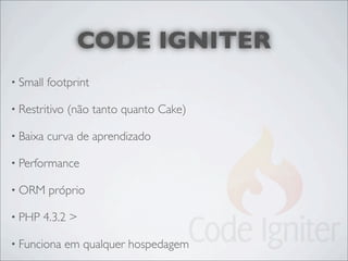 CODE IGNITER
• Small   footprint

• Restritivo   (não tanto quanto Cake)

• Baixa   curva de aprendizado

• Performance

• ORM     próprio

• PHP   4.3.2 >

• Funciona     em qualquer hospedagem
 