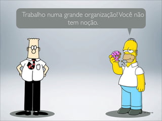 Trabalho numa grande organização! Você não
               tem noção.
 