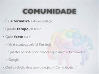 COMUNIDADE
•É   a alternativa à documentação

• Quanto    tempo ela tem?

• Quão    forte ela é?

  • Ela   é escutada pelo(s) líder(es)?

  • Quantas    pessoas você conhece que usam o framework?

  • Google!

• Qual    a relação dela com o projeto? (Commits, etc ...)
 