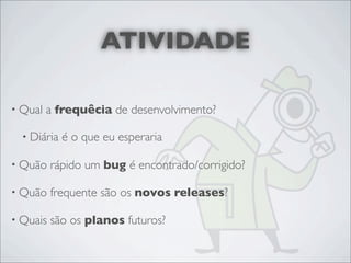 ATIVIDADE

• Qual   a frequêcia de desenvolvimento?

  • Diária   é o que eu esperaria

• Quão    rápido um bug é encontrado/corrigido?

• Quão    frequente são os novos releases?

• Quais   são os planos futuros?
 