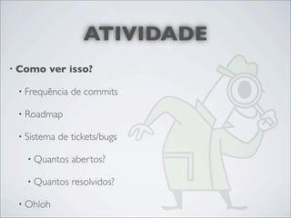 ATIVIDADE
• Como   ver isso?

 • Frequência   de commits

 • Roadmap

 • Sistema   de tickets/bugs

   • Quantos    abertos?

   • Quantos    resolvidos?

 • Ohloh
 