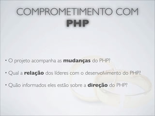 COMPROMETIMENTO COM
            PHP


•O   projeto acompanha as mudanças do PHP?

• Qual   a relação dos líderes com o desenvolvimento do PHP?

• Quão   informados eles estão sobre a direção do PHP?
 