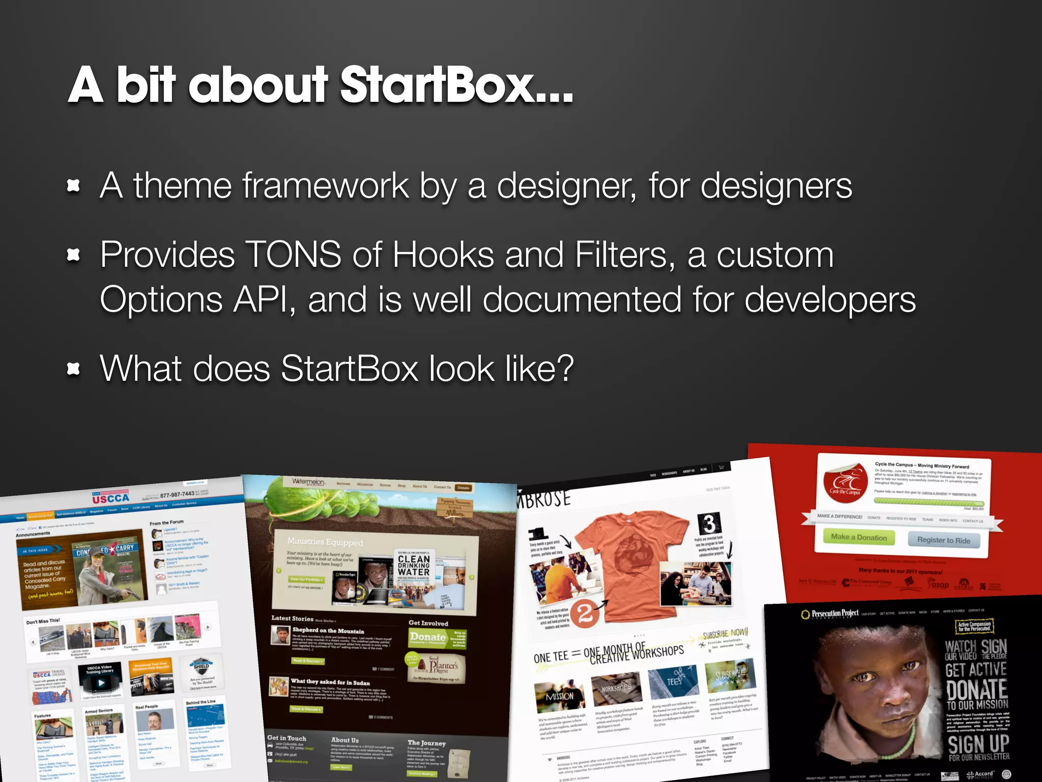 A bit about StartBox...
 A theme framework by a designer, for designers
 Provides TONS of Hooks and Filters, a custom
 Options API, and is well documented for developers
 What does StartBox look like?




                                           WPSTARTBOX.COM
 