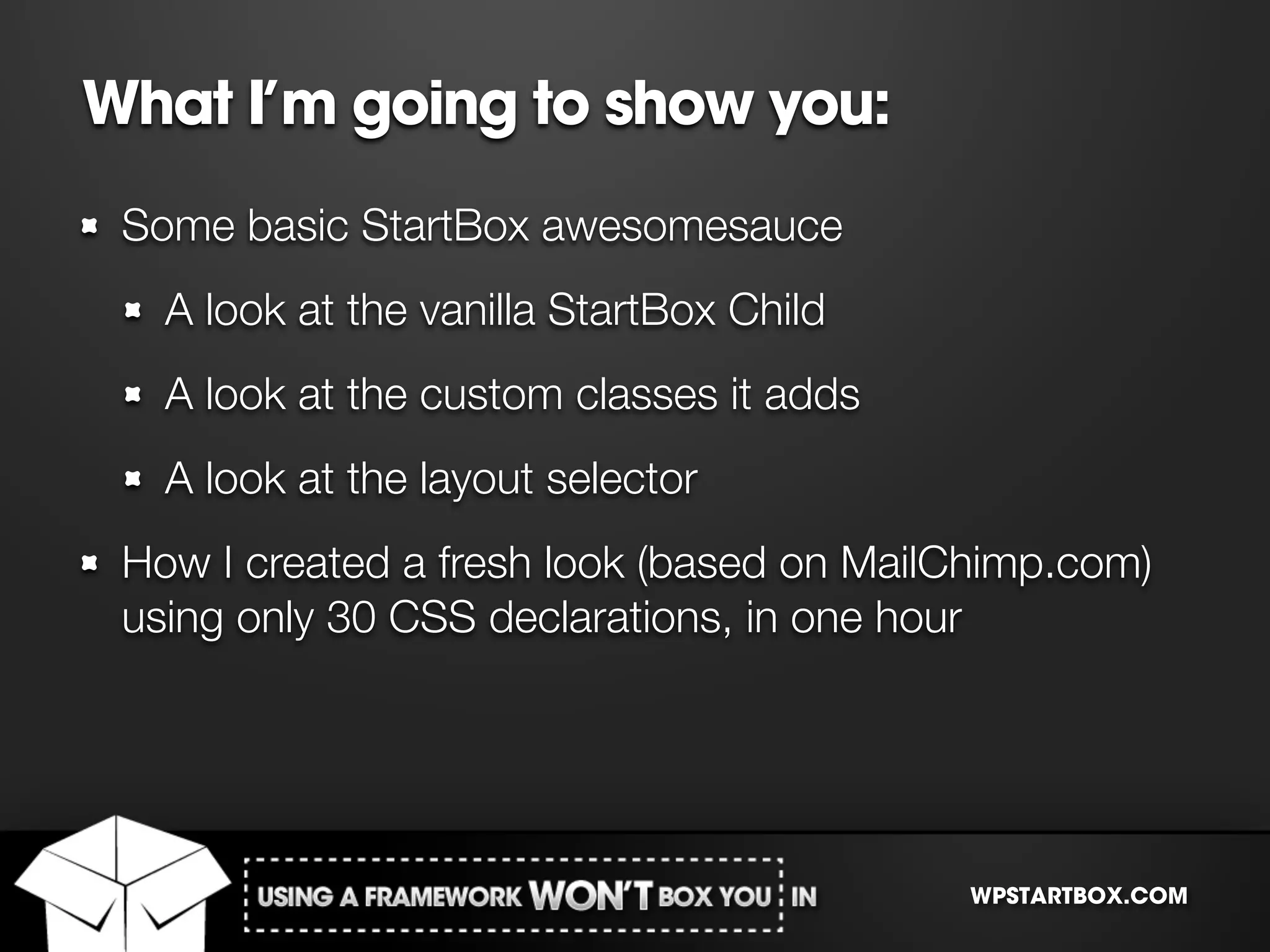 What I’m going to show you:
 Some basic StartBox awesomesauce
   A look at the vanilla StartBox Child
   A look at the custom classes it adds
   A look at the layout selector
 How I created a fresh look (based on MailChimp.com)
 using only 30 CSS declarations, in one hour




                                          WPSTARTBOX.COM
 
