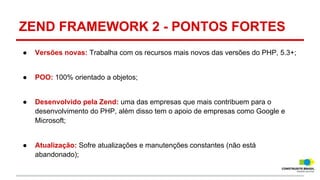 ZEND FRAMEWORK 2 - PONTOS FORTES
●

Versões novas: Trabalha com os recursos mais novos das versões do PHP, 5.3+;

●

POO: 100% orientado a objetos;

●

Desenvolvido pela Zend: uma das empresas que mais contribuem para o
desenvolvimento do PHP, além disso tem o apoio de empresas como Google e
Microsoft;

●

Atualização: Sofre atualizações e manutenções constantes (não está
abandonado);

 
