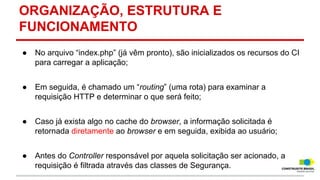 ORGANIZAÇÃO, ESTRUTURA E
FUNCIONAMENTO
●

No arquivo “index.php” (já vêm pronto), são inicializados os recursos do CI
para carregar a aplicação;

●

Em seguida, é chamado um “routing” (uma rota) para examinar a
requisição HTTP e determinar o que será feito;

●

Caso já exista algo no cache do browser, a informação solicitada é
retornada diretamente ao browser e em seguida, exibida ao usuário;

●

Antes do Controller responsável por aquela solicitação ser acionado, a
requisição é filtrada através das classes de Segurança.

 