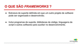O QUE SÃO FRAMEWORKS ?
● Estrutura de suporte definida em que um outro projeto de software
pode ser organizado e desenvolvido;
● Inclui programas de suporte, bibliotecas de código, linguagens de
script e outros softwares para auxiliar no desenvolvimento.

 