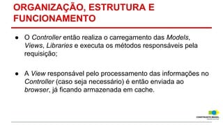 ORGANIZAÇÃO, ESTRUTURA E
FUNCIONAMENTO
● O Controller então realiza o carregamento das Models,
Views, Libraries e executa os métodos responsáveis pela
requisição;
● A View responsável pelo processamento das informações no
Controller (caso seja necessário) é então enviada ao
browser, já ficando armazenada em cache.

 