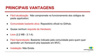 PRINCIPAIS VANTAGENS
●

Fácil atualização: Não compromete no funcionamento dos códigos da
pasta application;

●

Comunidade bastante ativa: Repositório oficial no GitHub;

●

Quase nenhum requisito de Hardware;

●

Leve (2,2 MB - 2.1.4);

●

Fácil Aprendizado: Bastante indicado pela comunidade para quem quer
aprender um framework php baseado em MVC;

●

Instalação: Não Existe.

 
