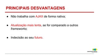 PRINCIPAIS DESVANTAGENS
● Não trabalha com AJAX de forma nativa;
● Atualização mais lenta, se for comparado a outros
frameworks;
● Indecisão ao seu futuro.

 