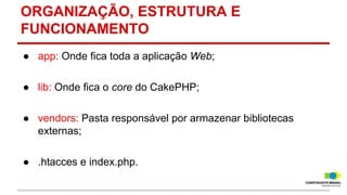 ORGANIZAÇÃO, ESTRUTURA E
FUNCIONAMENTO
● app: Onde fica toda a aplicação Web;
● lib: Onde fica o core do CakePHP;
● vendors: Pasta responsável por armazenar bibliotecas
externas;
● .htacces e index.php.

 