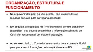 ORGANIZAÇÃO, ESTRUTURA E
FUNCIONAMENTO
● No arquivo “index.php” (já vêm pronto), são inicializados os
recursos do Cake para carregar a aplicação;
● Em seguida, a requisição HTTP é examinada por um dispatcher
(expedidor) que deverá encaminhar a informação solicitada ao
Controller responsável por determinada ação;
● Ao ser executado, o Controller se comunica com a camada Model
para processar informações de inserção/busca no BD.

 