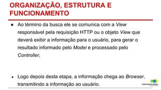 ORGANIZAÇÃO, ESTRUTURA E
FUNCIONAMENTO
● Ao término da busca ele se comunica com a View
responsável pela requisição HTTP ou o objeto View que
deverá exibir a informação para o usuário, para gerar o
resultado informado pelo Model e processado pelo
Controller;

●

Logo depois desta etapa, a informação chega ao Browser,
transmitindo a informação ao usuário.

 