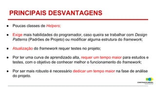PRINCIPAIS DESVANTAGENS
●

Poucas classes de Helpers;

●

Exige mais habilidades do programador, caso queira se trabalhar com Design
Patterns (Padrões de Projeto) ou modificar alguma estrutura do framework;

●

Atualização do framework requer testes no projeto;

●

Por ter uma curva de aprendizado alta, requer um tempo maior para estudos e
testes, com o objetivo de conhecer melhor o funcionamento do framework;

●

Por ser mais robusto é necessário dedicar um tempo maior na fase de análise
do projeto.

 