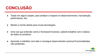 CONCLUSÃO
●

Testar em algum projeto, para analisar o impacto no desenvolvimento, manutenção,
performance, etc;

●

Manter a mente aberta para novas tecnologias;

●

Uma vez que entender como o framework funciona, saberá trabalhar com o básico
de todos os produtos;

●

Aprender a trabalhar com eles e conseguir desenvolvedor possível funcionalidades
não existentes.

 