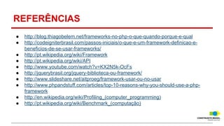 REFERÊNCIAS
●
●
●
●
●
●
●
●
●
●

http://blog.thiagobelem.net/frameworks-no-php-o-que-quando-porque-e-qual
http://codeigniterbrasil.com/passos-iniciais/o-que-e-um-framework-definicao-ebeneficios-de-se-usar-frameworks/
http://pt.wikipedia.org/wiki/Framework
http://pt.wikipedia.org/wiki/API
http://www.youtube.com/watch?v=KX2N5k-OcFs
http://jquerybrasil.org/jquery-biblioteca-ou-framework/
http://www.slideshare.net/aitproeg/framework-usar-ou-no-usar
http://www.phpandstuff.com/articles/top-10-reasons-why-you-should-use-a-phpframework
http://en.wikipedia.org/wiki/Profiling_(computer_programming)
http://pt.wikipedia.org/wiki/Benchmark_(computação)

 