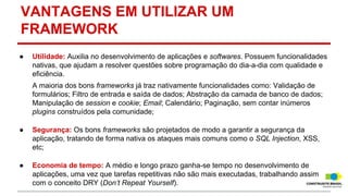 VANTAGENS EM UTILIZAR UM
FRAMEWORK
●

Utilidade: Auxilia no desenvolvimento de aplicações e softwares. Possuem funcionalidades
nativas, que ajudam a resolver questões sobre programação do dia-a-dia com qualidade e
eficiência.
A maioria dos bons frameworks já traz nativamente funcionalidades como: Validação de
formulários; Filtro de entrada e saída de dados; Abstração da camada de banco de dados;
Manipulação de session e cookie; Email; Calendário; Paginação, sem contar inúmeros
plugins construídos pela comunidade;

●

Segurança: Os bons frameworks são projetados de modo a garantir a segurança da
aplicação, tratando de forma nativa os ataques mais comuns como o SQL Injection, XSS,
etc;

●

Economia de tempo: A médio e longo prazo ganha-se tempo no desenvolvimento de
aplicações, uma vez que tarefas repetitivas não são mais executadas, trabalhando assim
com o conceito DRY (Don’t Repeat Yourself).

 