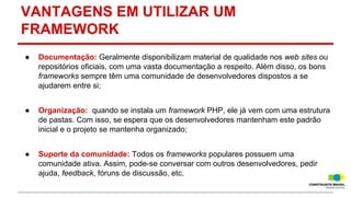 VANTAGENS EM UTILIZAR UM
FRAMEWORK
●

Documentação: Geralmente disponibilizam material de qualidade nos web sites ou
repositórios oficiais, com uma vasta documentação a respeito. Além disso, os bons
frameworks sempre têm uma comunidade de desenvolvedores dispostos a se
ajudarem entre si;

●

Organização: quando se instala um framework PHP, ele já vem com uma estrutura
de pastas. Com isso, se espera que os desenvolvedores mantenham este padrão
inicial e o projeto se mantenha organizado;

●

Suporte da comunidade: Todos os frameworks populares possuem uma
comunidade ativa. Assim, pode-se conversar com outros desenvolvedores, pedir
ajuda, feedback, fóruns de discussão, etc.

 