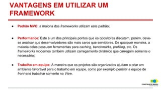 VANTAGENS EM UTILIZAR UM
FRAMEWORK
●

Padrão MVC: a maioria dos frameworks utilizam este padrão;

●

Performance: Este é um dos principais pontos que os opositores discutem, porém, devese analisar que desenvolvedores são mais caros que servidores. De qualquer maneira, a
maioria deles possuem ferramentas para caching, benchmarks, profiling, etc. Os
frameworks modernos também utilizam carregamento dinâmico que carregam somente o
necessário;

●

Trabalho em equipe: A maneira que os projetos são organizados ajudam a criar um
ambiente favorável para o trabalho em equipe, como por exemplo permitir a equipe de
front-end trabalhar somente na View.

 