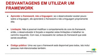 DESVANTAGENS EM UTILIZAR UM
FRAMEWORK
●

Aprender o framework, não a linguagem: se o desenvolvedor souber pouco
sobre a linguagem, ele aprenderá o framework e não a linguagem propriamente
dita;

●

Limitação: Não é possível modificar o comportamento do core do framework,
então, o desenvolvedor é forçado a respeitar estas limitações e trabalhar no
caminho requerido. Com isso, é necessário ter certeza do framework que está
sendo escolhido;

●

Código público: Uma vez que o framework está disponível para todos, isto inclui
pessoas mal-intencionadas também.

 
