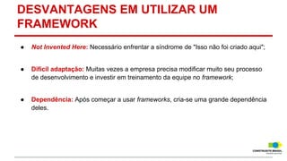 DESVANTAGENS EM UTILIZAR UM
FRAMEWORK
●

Not Invented Here: Necessário enfrentar a síndrome de "Isso não foi criado aqui";

●

Difícil adaptação: Muitas vezes a empresa precisa modificar muito seu processo
de desenvolvimento e investir em treinamento da equipe no framework;

●

Dependência: Após começar a usar frameworks, cria-se uma grande dependência
deles.

 