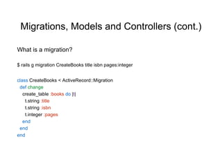 Migrations, Models and Controllers (cont.)
class CreateBooks < ActiveRecord::Migration
def change
create_table :books do |t|
t.string :title
t.string :isbn
t.integer :pages
end
end
end
$ rails g migration CreateBooks title isbn pages:integer
What is a migration?
 