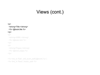 Views (cont.)
<p>
<strong>Title:</strong>
<%= @book.title %>
</p>
<p>
<strong>ISBN:</strong>
<%= @book.isbn %>
</p>
<p>
<strong>Pages:</strong>
<%= @book.pages %>
</p>
<%= link_to 'Edit', edit_book_path(@book) %> |
<%= link_to 'Back', books_path %>
 