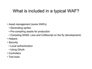 What is included in a typical WAF?
• Asset management (some WAFs)
• Generating sprites
• Pre-compiling assets for production
• Compiling SASS, Less and Coffescript on the fly (development)
• Helpers
• Security
• Local authentication
• Using OAuth
• Controllers
• Test tools
 